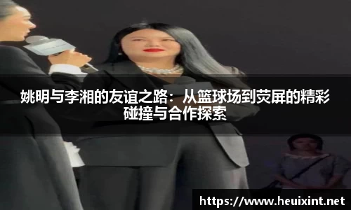 姚明与李湘的友谊之路：从篮球场到荧屏的精彩碰撞与合作探索