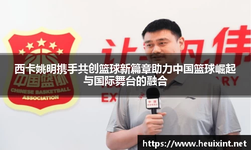 西卡姚明携手共创篮球新篇章助力中国篮球崛起与国际舞台的融合