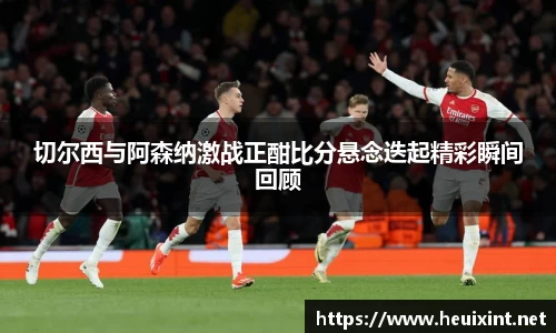 切尔西与阿森纳激战正酣比分悬念迭起精彩瞬间回顾