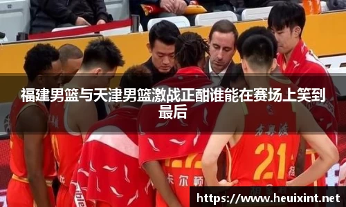 福建男篮与天津男篮激战正酣谁能在赛场上笑到最后